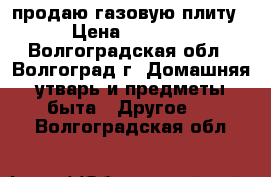 продаю газовую плиту › Цена ­ 5 000 - Волгоградская обл., Волгоград г. Домашняя утварь и предметы быта » Другое   . Волгоградская обл.